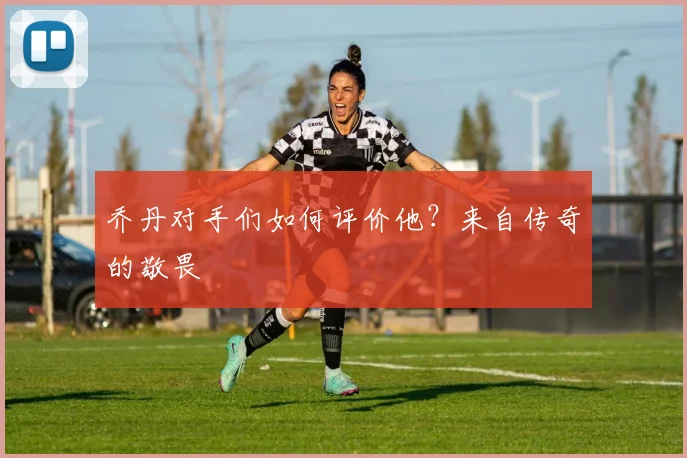 乔丹对手们如何评价他？来自传奇的敬畏