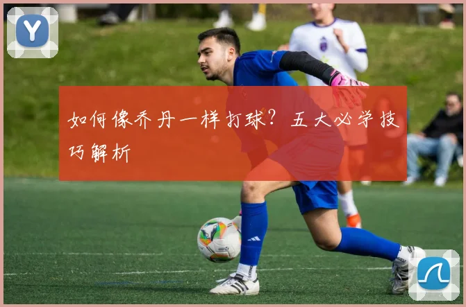 如何像乔丹一样打球？五大必学技巧解析