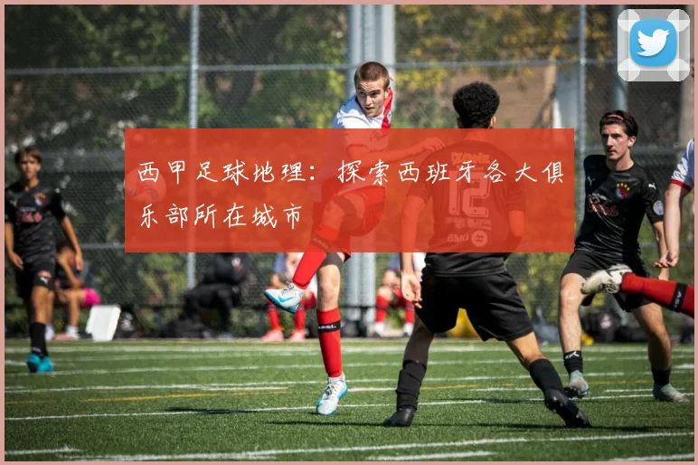 西甲足球地理：探索西班牙各大俱乐部所在城市