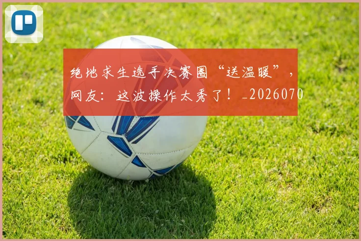 绝地求生选手决赛圈“送温暖”，网友：这波操作太秀了！_20260708201326