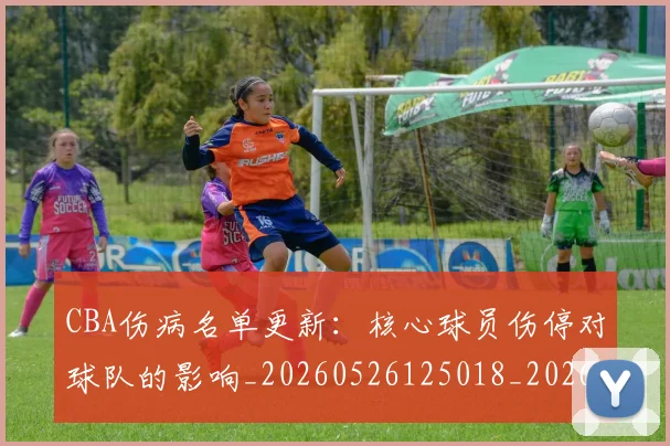 CBA伤病名单更新：核心球员伤停对球队的影响_20260526125018_20260701210048