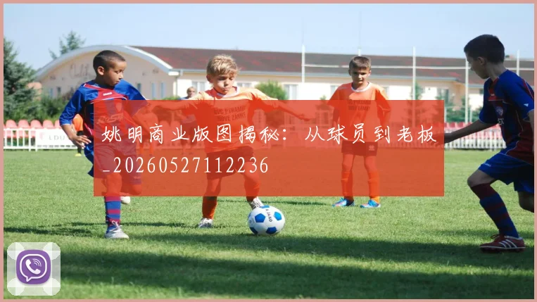 姚明商业版图揭秘:从球员到老板_20260527112236