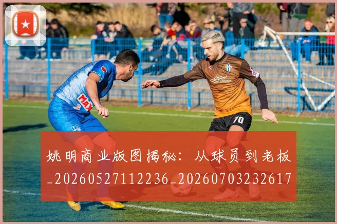 姚明商业版图揭秘：从球员到老板_20260527112236_20260703232617_20260720191529