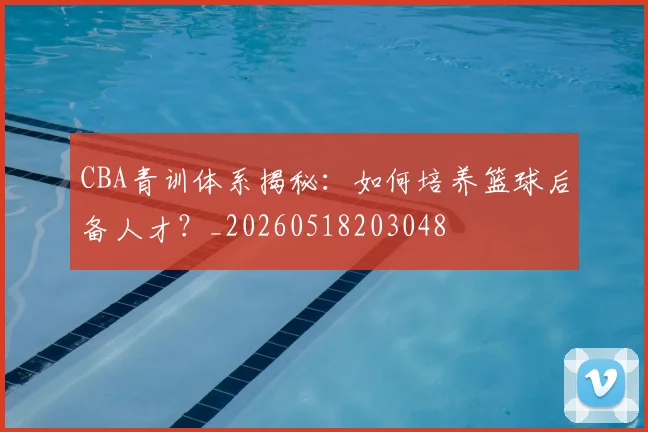 CBA青训体系揭秘：如何培养篮球后备人才？_20260518203048