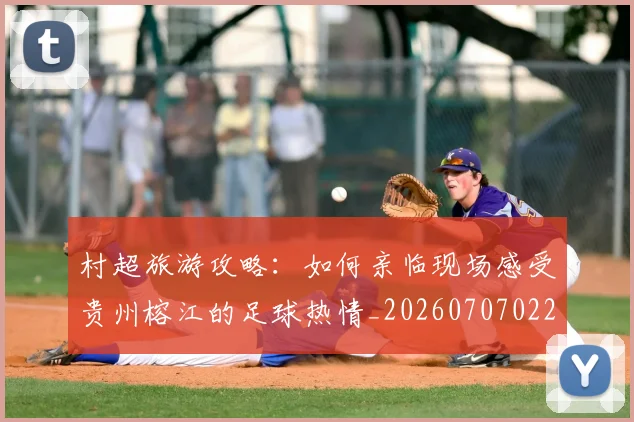 村超旅游攻略：如何亲临现场感受贵州榕江的足球热情_20260707022412