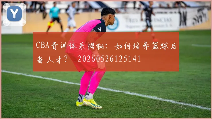 CBA青训体系揭秘:如何培养篮球后备人才?_20260526125141