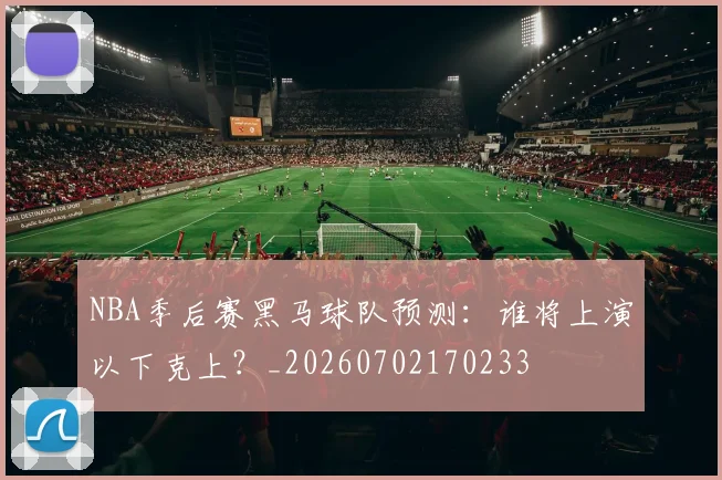 NBA季后赛黑马球队预测：谁将上演以下克上？_20260702170233