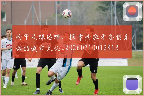 西甲足球地理：探索西班牙各俱乐部的城市文化_20260710012813
