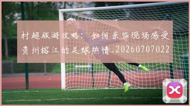 村超旅游攻略：如何亲临现场感受贵州榕江的足球热情_20260707022412