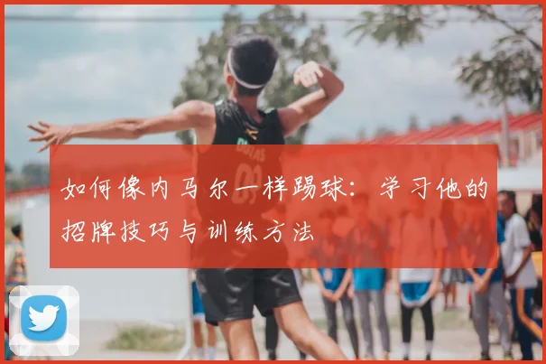 如何像内马尔一样踢球：学习他的招牌技巧与训练方法