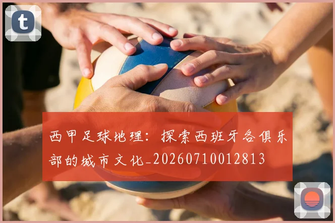 西甲足球地理：探索西班牙各俱乐部的城市文化_20260710012813