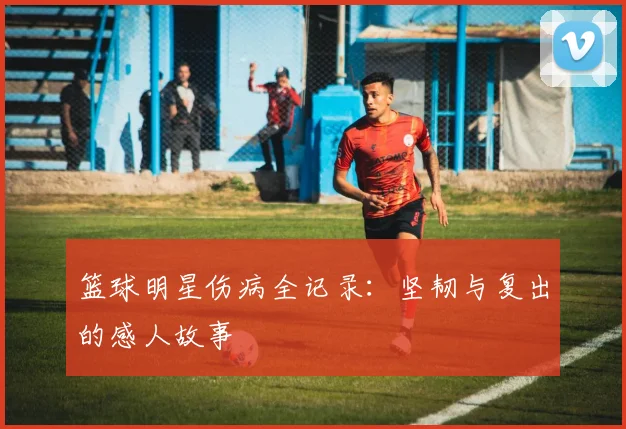 篮球明星伤病全记录：坚韧与复出的感人故事
