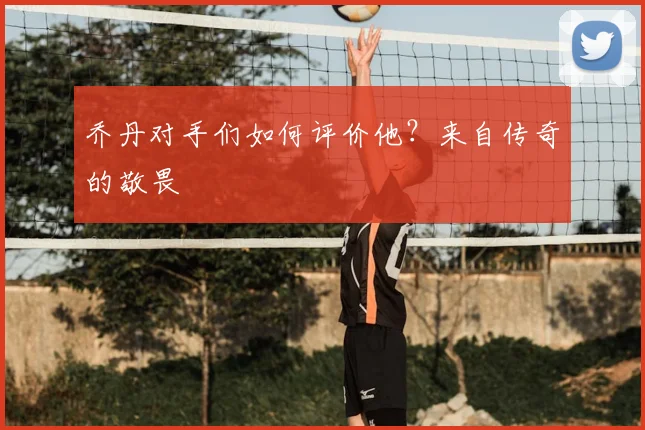 乔丹对手们如何评价他?来自传奇的敬畏