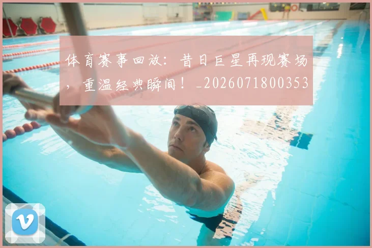 体育赛事回放：昔日巨星再现赛场，重温经典瞬间！_20260718003533