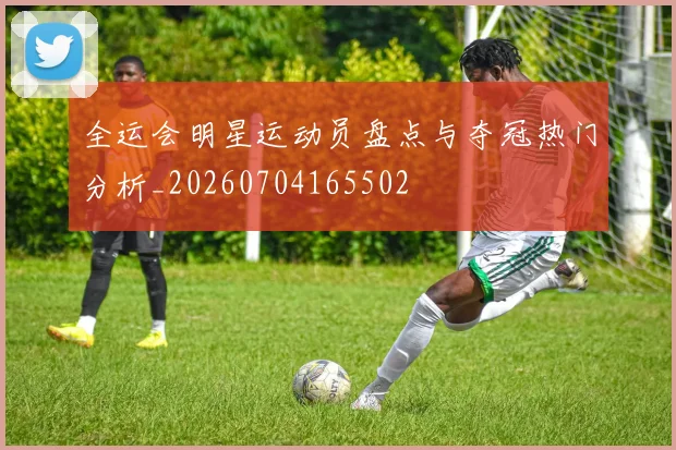 全运会明星运动员盘点与夺冠热门分析_20260704165502