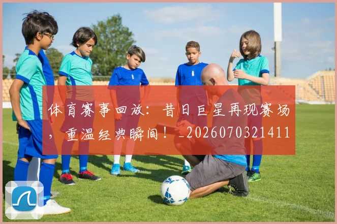 体育赛事回放：昔日巨星再现赛场，重温经典瞬间！_20260703214111_20260718003535