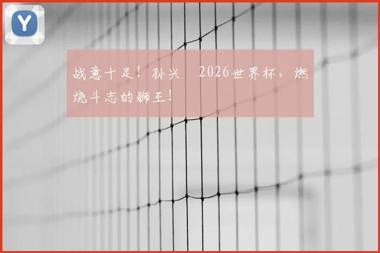 战意十足！孙兴慜2026世界杯，燃烧斗志的狮王！